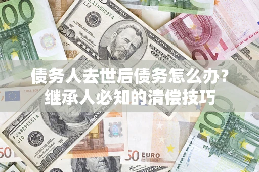 武汉债务人去世后债务怎么办？继承人必知的清偿技巧