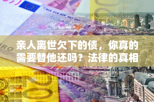 武汉亲人离世欠下的债，你真的需要替他还吗？法律的真相或许与你想的不一样